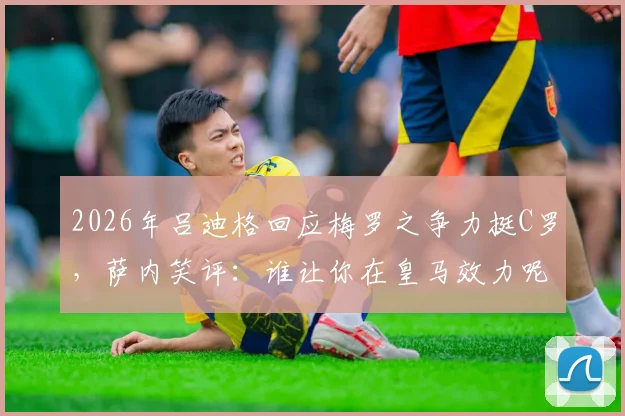 2026年吕迪格回应梅罗之争力挺C罗，萨内笑评：谁让你在皇马效力呢