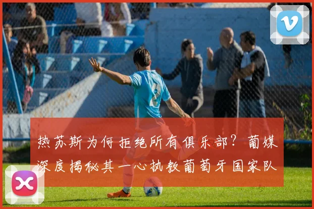 热苏斯为何拒绝所有俱乐部?葡媒深度揭秘其一心执教葡萄牙国家队背后的原因与2026年规划