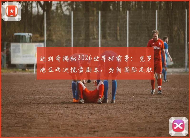达利奇揭秘2026世界杯前景：克罗地亚两次搅黄剧本，为何国际足联不允许第三次上演？