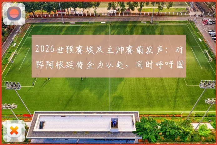 2026世预赛埃及主帅赛前发声:对阵阿根廷将全力以赴,同时呼吁国际足联规则更透明公平