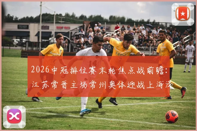 2026中冠排位赛末轮焦点战前瞻：江苏常晋主场常州奥体迎战上海泽天，附双方历史战绩与观赛指南