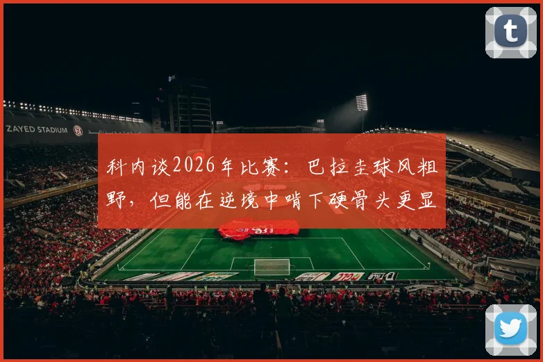 科内谈2026年比赛:巴拉圭球风粗野,但能在逆境中啃下硬骨头更显价值
