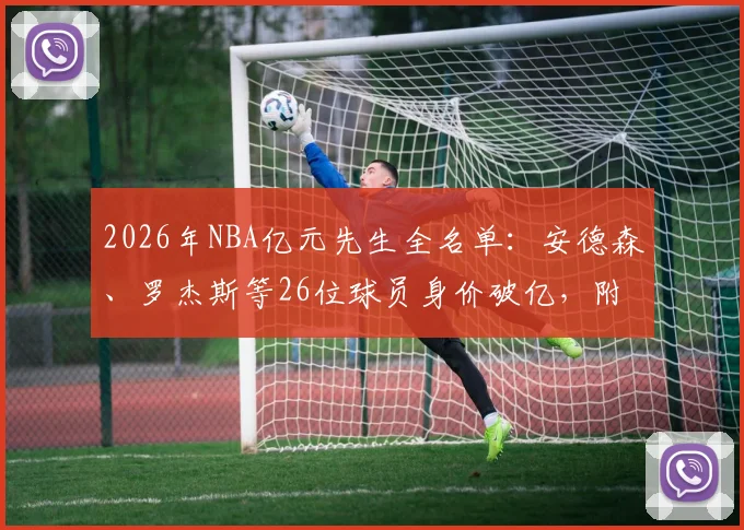 2026年NBA亿元先生全名单：安德森、罗杰斯等26位球员身价破亿，附最新顶薪合同解析