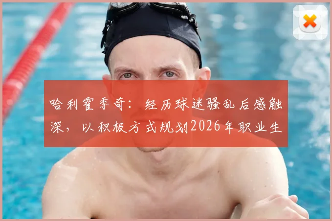 哈利霍季奇：经历球迷骚乱后感触深，以积极方式规划2026年职业生涯收官