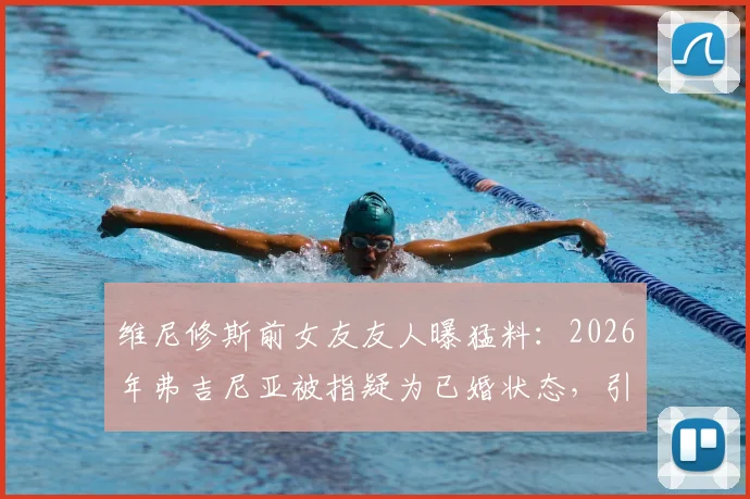 维尼修斯前女友友人曝猛料:2026年弗吉尼亚被指疑为已婚状态,引发球迷热议