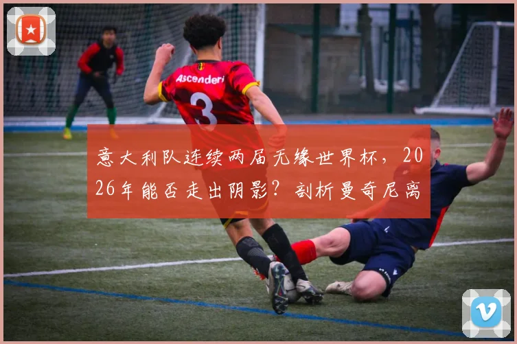 意大利队连续两届无缘世界杯，2026年能否走出阴影？剖析曼奇尼离任、青训困局与突围之路