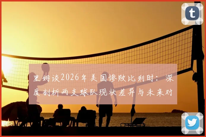 里姆谈2026年美国惨败比利时:深度剖析两支球队现状差异与未来对阵展望