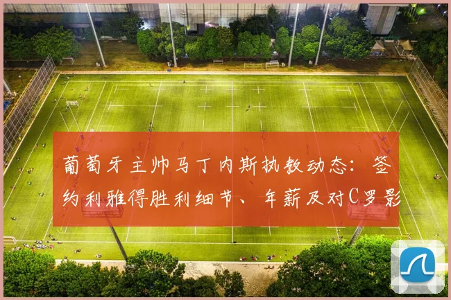 葡萄牙主帅马丁内斯执教动态：签约利雅得胜利细节、年薪及对C罗影响全解析