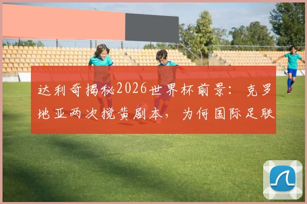 达利奇揭秘2026世界杯前景：克罗地亚两次搅黄剧本，为何国际足联不允许第三次上演？