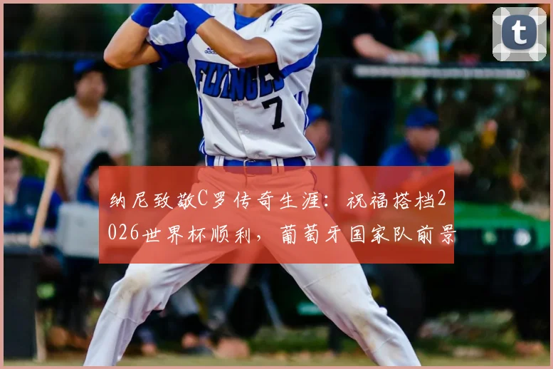 纳尼致敬C罗传奇生涯：祝福搭档2026世界杯顺利，葡萄牙国家队前景解析