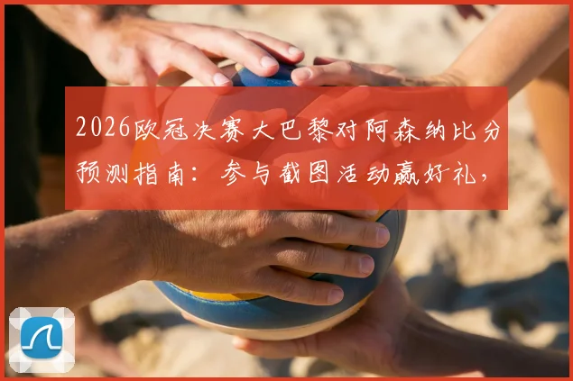 2026欧冠决赛大巴黎对阿森纳比分预测指南：参与截图活动赢好礼，附双方战术分析与胜负关键点