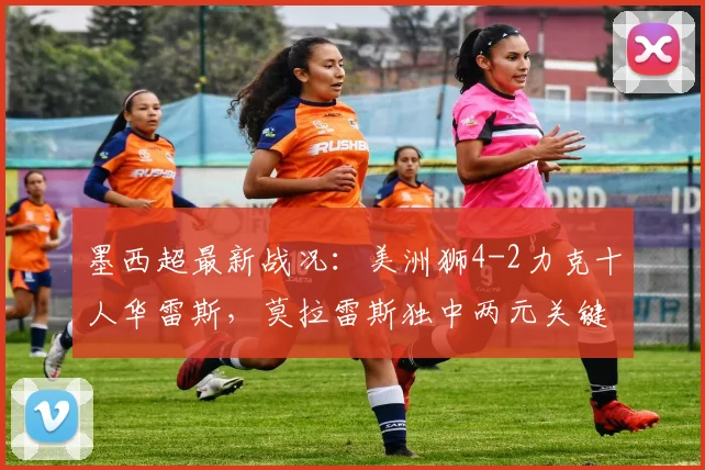 墨西超最新战况：美洲狮4-2力克十人华雷斯，莫拉雷斯独中两元关键救主，现场赛况与球员分析全记录