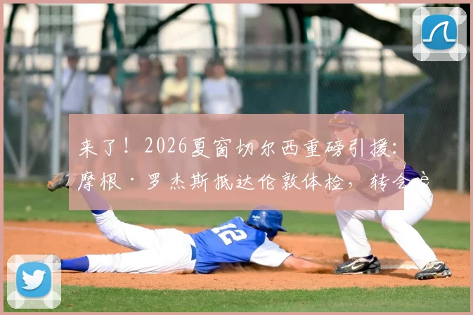 来了！2026夏窗切尔西重磅引援：摩根·罗杰斯抵达伦敦体检，转会费与合同年限引关注