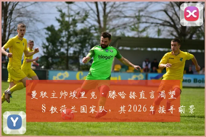 曼联主帅埃里克·滕哈赫直言渴望执教荷兰国家队,其2026年接手前景与影响因素全解析