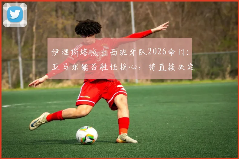 伊涅斯塔点出西班牙队2026命门:亚马尔能否胜任核心,将直接决定最终成绩走向分析