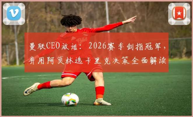 曼联CEO放话：2026赛季剑指冠军，弃用阿莫林选卡里克决策全面解读