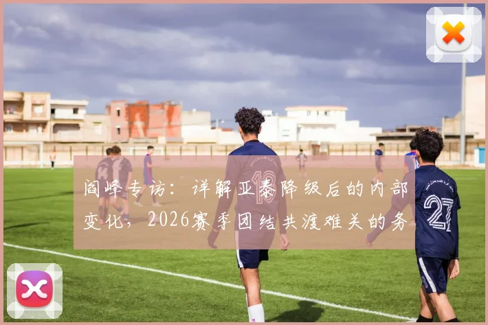 阎峰专访:详解亚泰降级后的内部变化,2026赛季团结共渡难关的务实计划