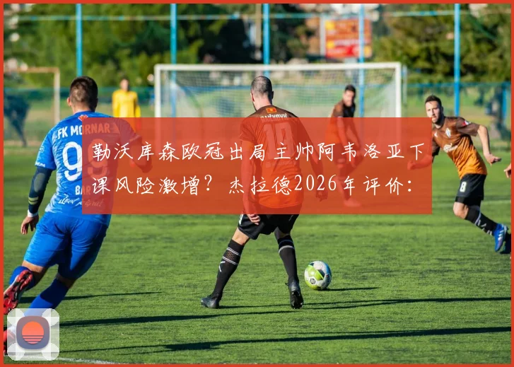 勒沃库森欧冠出局主帅阿韦洛亚下课风险激增？杰拉德2026年评价：表现已足够出色，潜在新帅人选分析