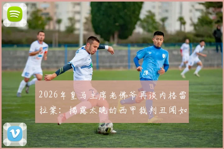 2026年皇马主席老佛爷再谈内格雷拉案:揭露太晚的西甲裁判丑闻如何影响足球格局