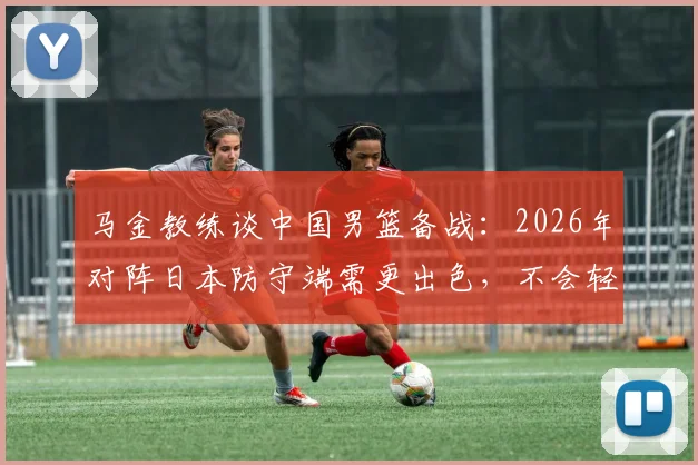 马金教练谈中国男篮备战:2026年对阵日本防守端需更出色,不会轻视任何对手(附战术分析)