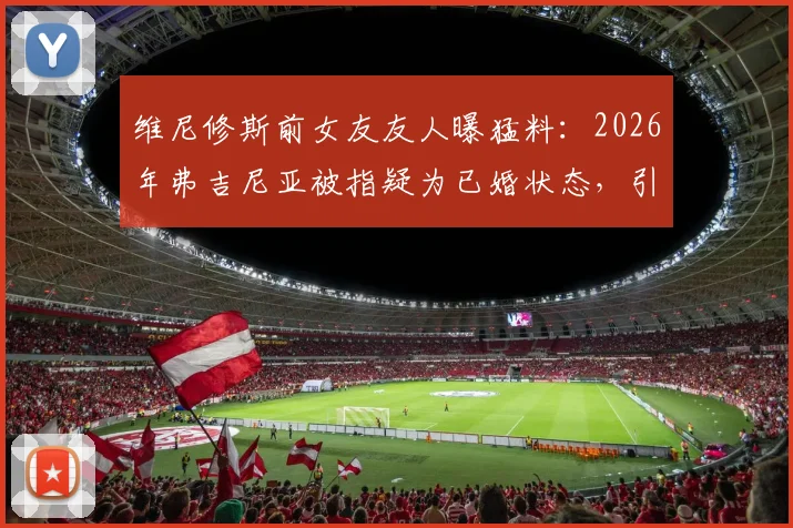 维尼修斯前女友友人曝猛料：2026年弗吉尼亚被指疑为已婚状态，引发球迷热议