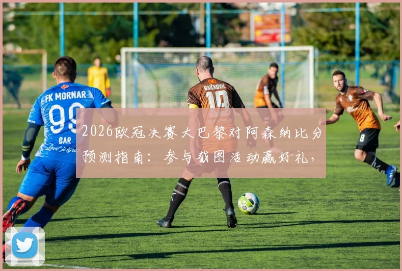 2026欧冠决赛大巴黎对阿森纳比分预测指南:参与截图活动赢好礼,附双方战术分析与胜负关键点