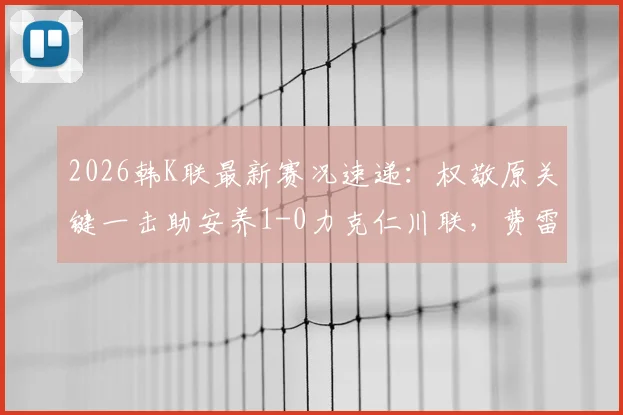 2026韩K联最新赛况速递:权敬原关键一击助安养1-0力克仁川联,费雷尔倒地争议判罚解析