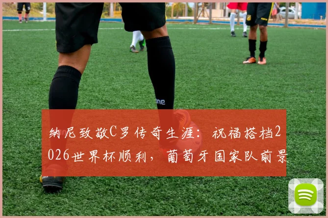 纳尼致敬C罗传奇生涯：祝福搭档2026世界杯顺利，葡萄牙国家队前景解析