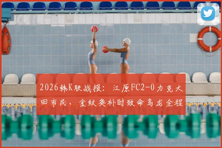 2026韩K联战报：江原FC2-0力克大田市民，金纹奂补时致命乌龙全程回顾，附最新积分榜解析