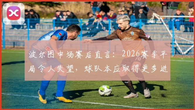 波尔图中场赛后直言:2026赛季平局令人失望,球队本应取得更多进球,乌龙球是比赛一部分