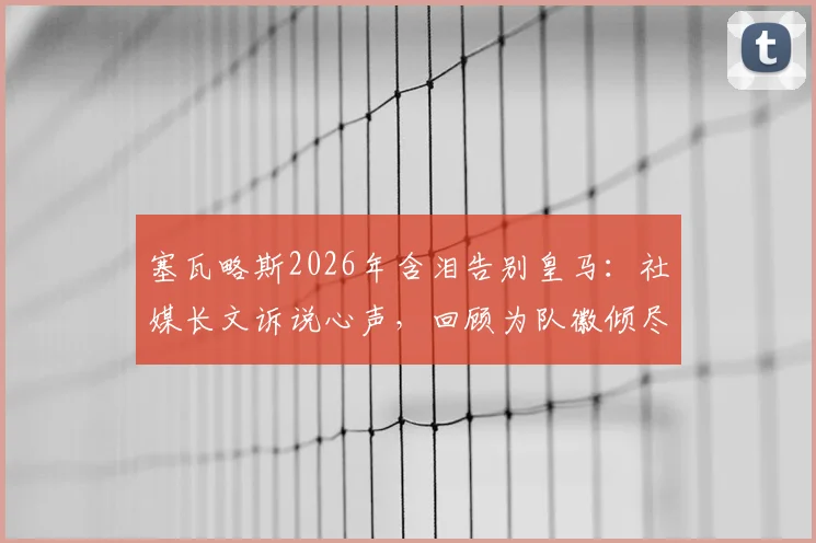 塞瓦略斯2026年含泪告别皇马：社媒长文诉说心声，回顾为队徽倾尽所有的七年岁月，未来去向引猜测