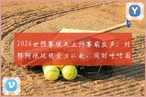 2026世预赛埃及主帅赛前发声：对阵阿根廷将全力以赴，同时呼吁国际足联规则更透明公平