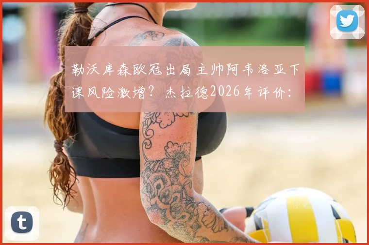 勒沃库森欧冠出局主帅阿韦洛亚下课风险激增?杰拉德2026年评价:表现已足够出色,潜在新帅人选分析