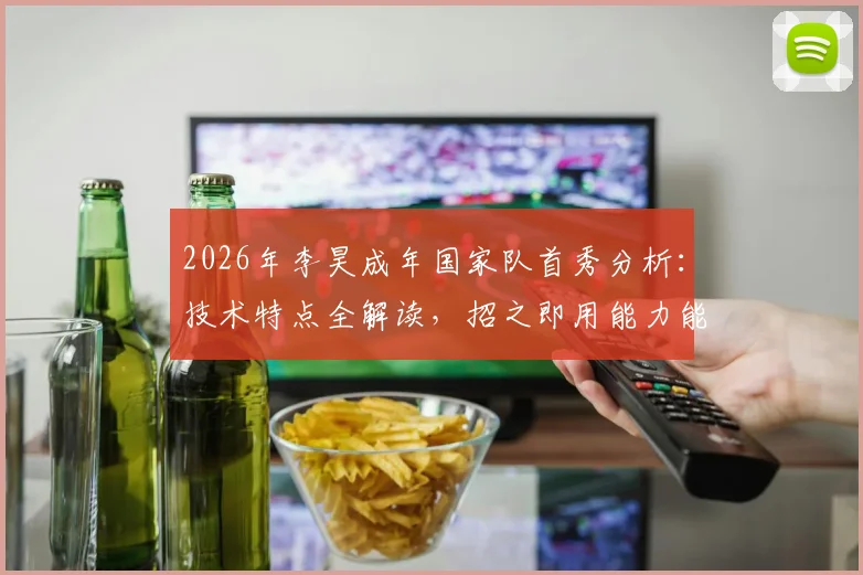 2026年李昊成年国家队首秀分析：技术特点全解读，招之即用能力能否坐稳主力？