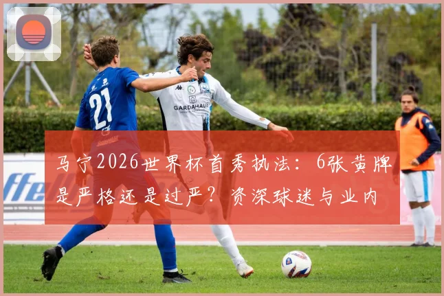 马宁2026世界杯首秀执法:6张黄牌是严格还是过严?资深球迷与业内人士观点碰撞