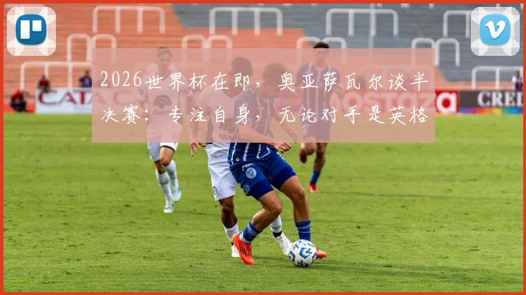 2026世界杯在即,奥亚萨瓦尔谈半决赛:专注自身,无论对手是英格兰或阿根廷都全力争胜