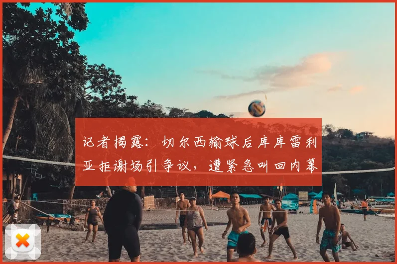 记者揭露：切尔西输球后库库雷利亚拒谢场引争议，遭紧急叫回内幕曝光