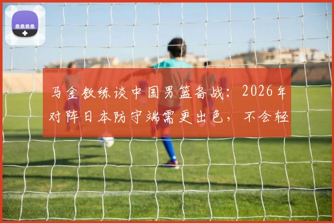 马金教练谈中国男篮备战：2026年对阵日本防守端需更出色，不会轻视任何对手（附战术分析）