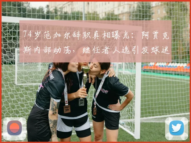 74岁范加尔辞职真相曝光:阿贾克斯内部动荡,继任者人选引发球迷热议