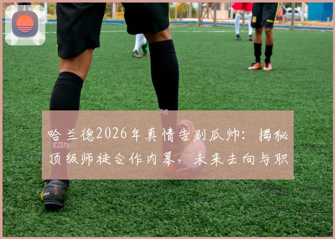哈兰德2026年真情告别瓜帅：揭秘顶级师徒合作内幕，未来去向与职业生涯关键点解析