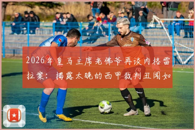 2026年皇马主席老佛爷再谈内格雷拉案：揭露太晚的西甲裁判丑闻如何影响足球格局