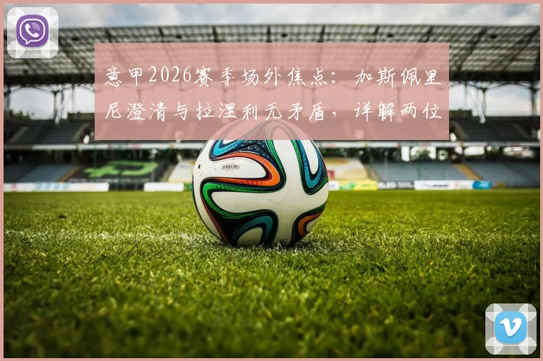 意甲2026赛季场外焦点:加斯佩里尼澄清与拉涅利无矛盾,详解两位名帅下周关键会面内容与背景