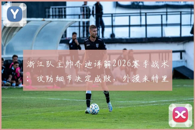 浙江队主帅乔迪详解2026赛季战术:攻防细节决定成败,外援米特里策体能恢复良好备战新赛程