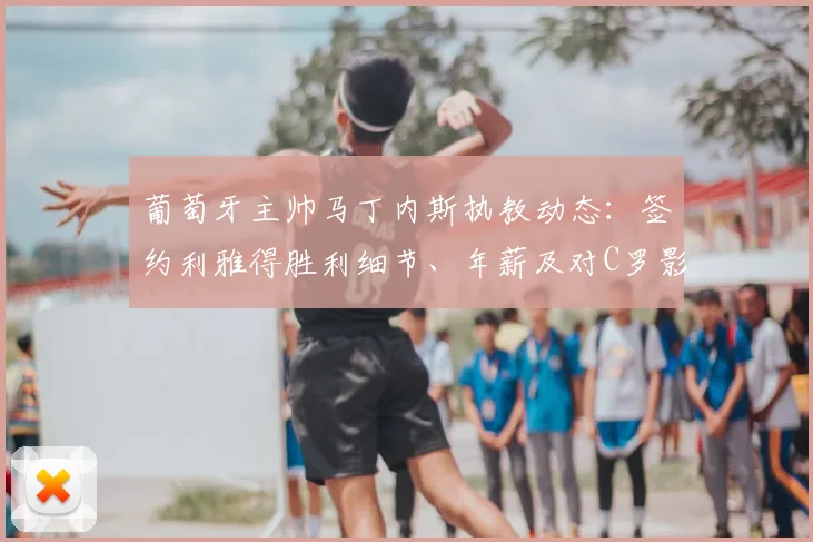 葡萄牙主帅马丁内斯执教动态:签约利雅得胜利细节、年薪及对C罗影响全解析