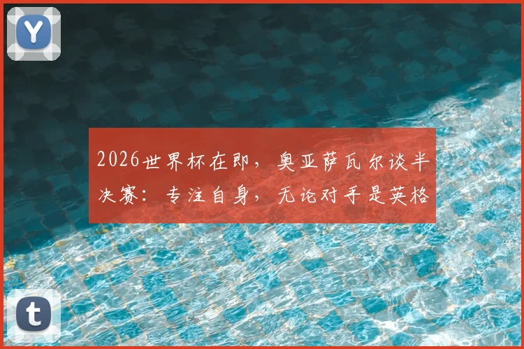 2026世界杯在即，奥亚萨瓦尔谈半决赛：专注自身，无论对手是英格兰或阿根廷都全力争胜