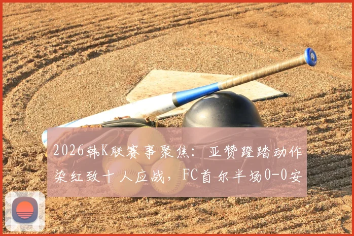 2026韩K联赛事聚焦：亚赞蹬踏动作染红致十人应战，FC首尔半场0-0安养FC战术调整全解析
