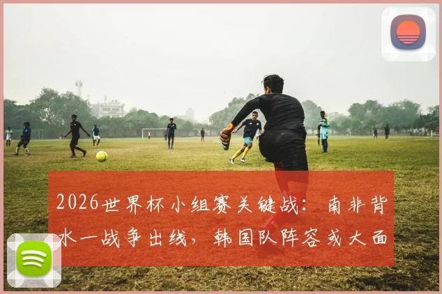 2026世界杯小组赛关键战:南非背水一战争出线,韩国队阵容或大面积轮换解析