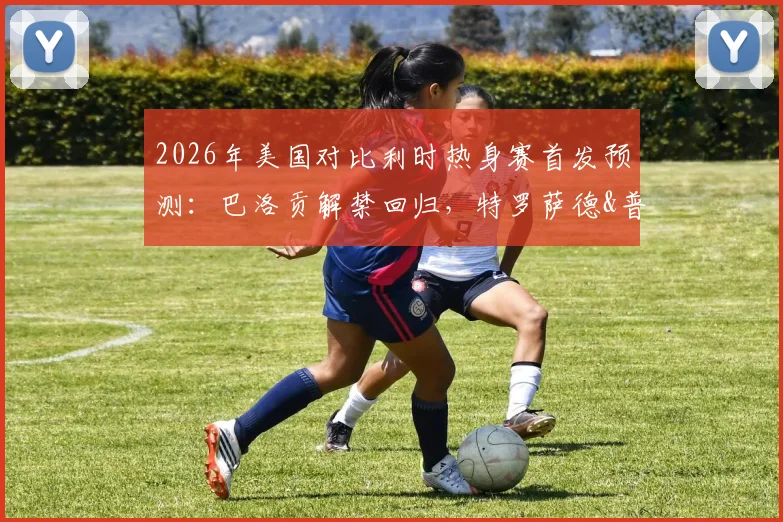 2026年美国对比利时热身赛首发预测：巴洛贡解禁回归，特罗萨德&普利西奇领衔出战