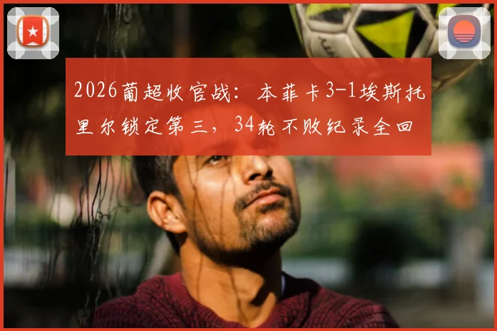 2026葡超收官战：本菲卡3-1埃斯托里尔锁定第三，34轮不败纪录全回顾与赛季总结