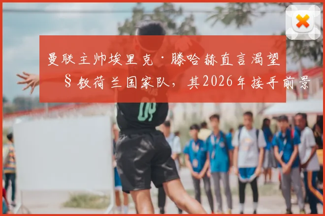 曼联主帅埃里克·滕哈赫直言渴望执教荷兰国家队，其2026年接手前景与影响因素全解析